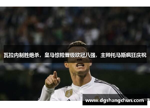 瓦拉内制胜绝杀，皇马惊险晋级欧冠八强，主帅托马斯疯狂庆祝