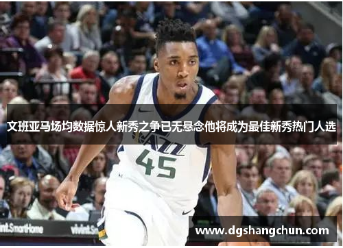 文班亚马场均数据惊人新秀之争已无悬念他将成为最佳新秀热门人选